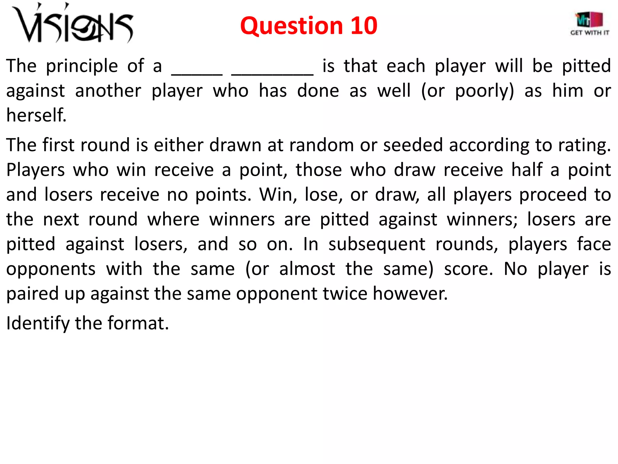 Question 10
The principle of a _____ ________ is that each player will be pitted
against another player who has done as well (or poorly) as him or
herself.
The first round is either drawn at random or seeded according to rating.
Players who win receive a point, those who draw receive half a point
and losers receive no points. Win, lose, or draw, all players proceed to
the next round where winners are pitted against winners; losers are
pitted against losers, and so on. In subsequent rounds, players face
opponents with the same (or almost the same) score. No player is
paired up against the same opponent twice however.
Identify the format.

 