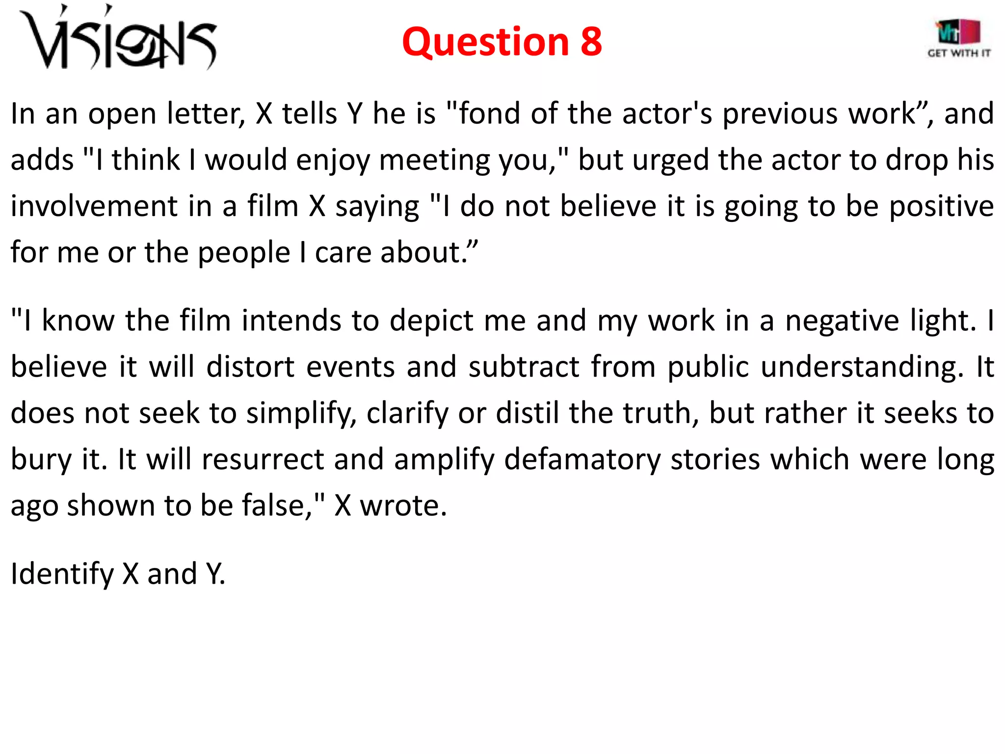 Question 8
In an open letter, X tells Y he is "fond of the actor's previous work”, and
adds "I think I would enjoy meeting you," but urged the actor to drop his
involvement in a film X saying "I do not believe it is going to be positive
for me or the people I care about.”
"I know the film intends to depict me and my work in a negative light. I
believe it will distort events and subtract from public understanding. It
does not seek to simplify, clarify or distil the truth, but rather it seeks to
bury it. It will resurrect and amplify defamatory stories which were long
ago shown to be false," X wrote.
Identify X and Y.

 