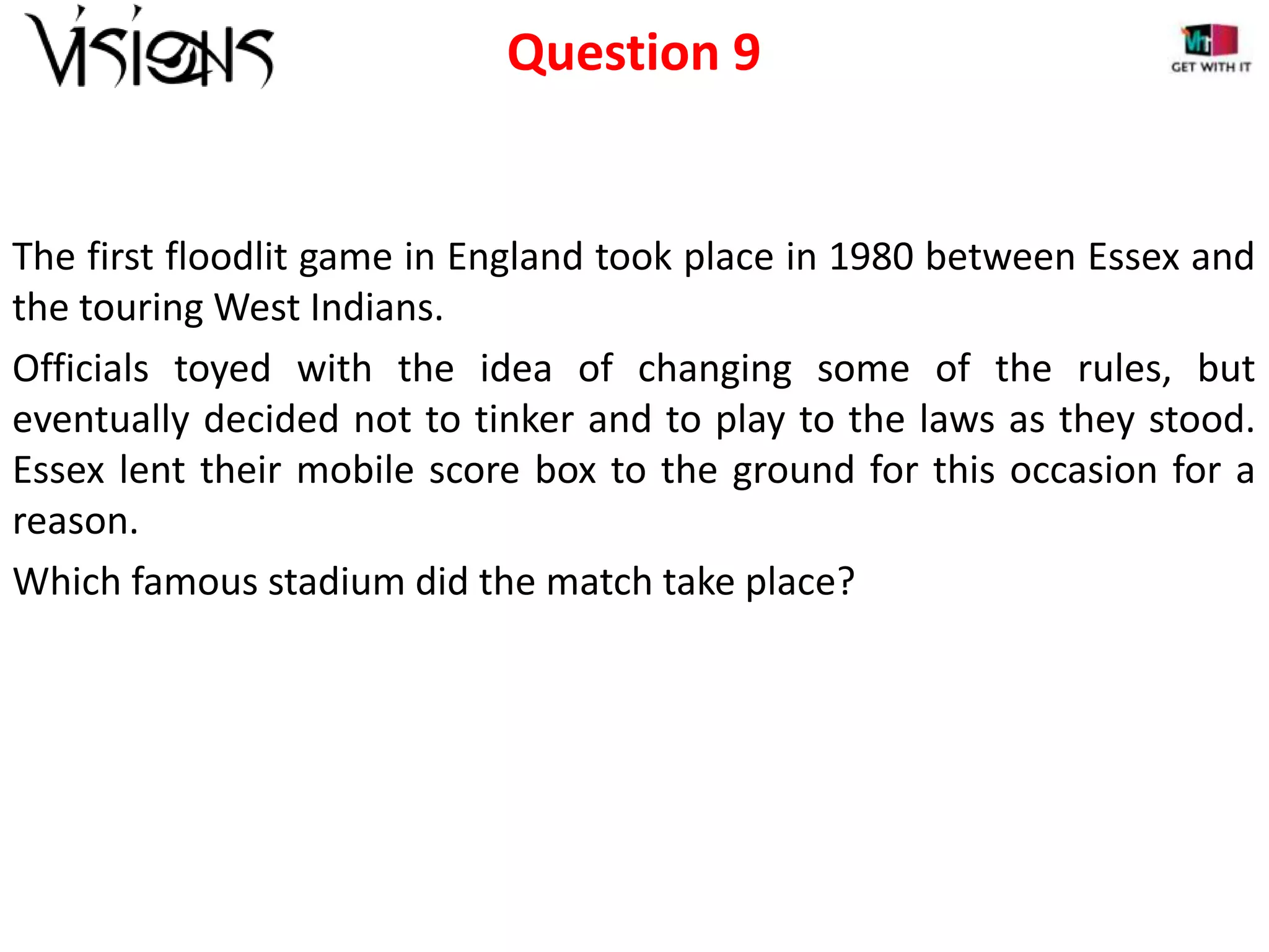 Question 9

The first floodlit game in England took place in 1980 between Essex and
the touring West Indians.
Officials toyed with the idea of changing some of the rules, but
eventually decided not to tinker and to play to the laws as they stood.
Essex lent their mobile score box to the ground for this occasion for a
reason.
Which famous stadium did the match take place?

 