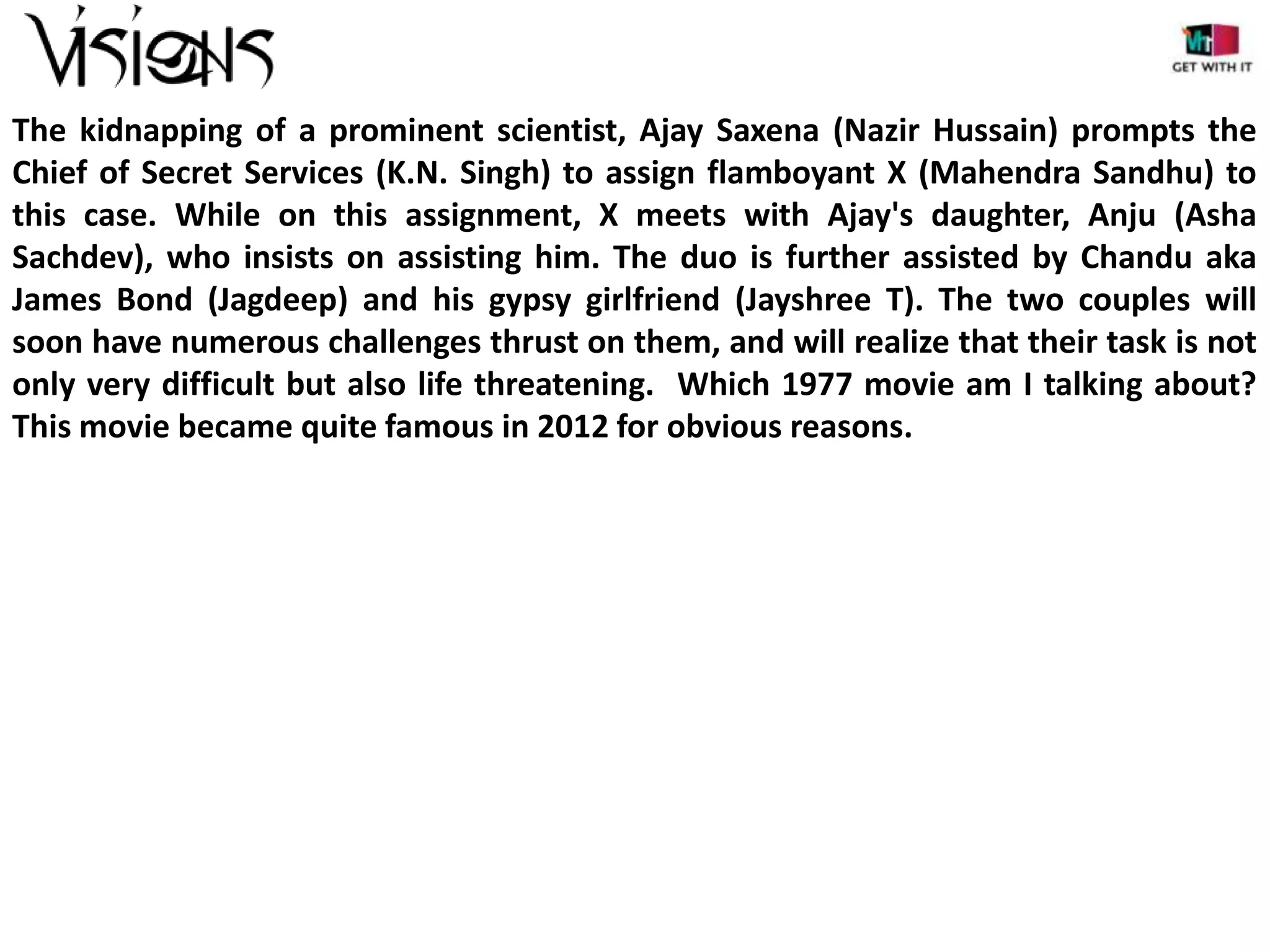 The kidnapping of a prominent scientist, Ajay Saxena (Nazir Hussain) prompts the
Chief of Secret Services (K.N. Singh) to assign flamboyant X (Mahendra Sandhu) to
this case. While on this assignment, X meets with Ajay's daughter, Anju (Asha
Sachdev), who insists on assisting him. The duo is further assisted by Chandu aka
James Bond (Jagdeep) and his gypsy girlfriend (Jayshree T). The two couples will
soon have numerous challenges thrust on them, and will realize that their task is not
only very difficult but also life threatening. Which 1977 movie am I talking about?
This movie became quite famous in 2012 for obvious reasons.

 