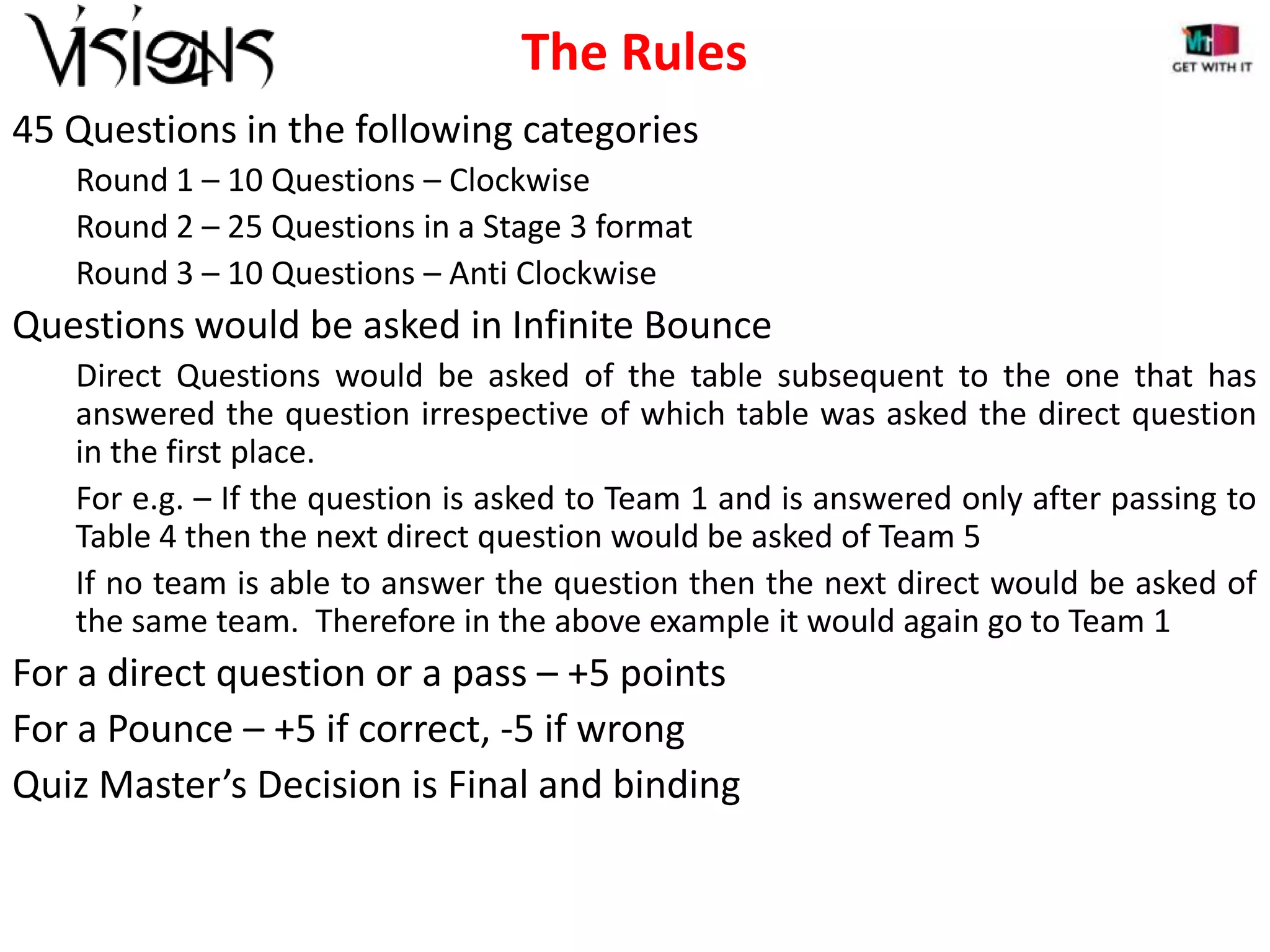 The Rules
45 Questions in the following categories
Round 1 – 10 Questions – Clockwise
Round 2 – 25 Questions in a Stage 3 format
Round 3 – 10 Questions – Anti Clockwise

Questions would be asked in Infinite Bounce
Direct Questions would be asked of the table subsequent to the one that has
answered the question irrespective of which table was asked the direct question
in the first place.
For e.g. – If the question is asked to Team 1 and is answered only after passing to
Table 4 then the next direct question would be asked of Team 5
If no team is able to answer the question then the next direct would be asked of
the same team. Therefore in the above example it would again go to Team 1

For a direct question or a pass – +5 points
For a Pounce – +5 if correct, -5 if wrong
Quiz Master’s Decision is Final and binding

 