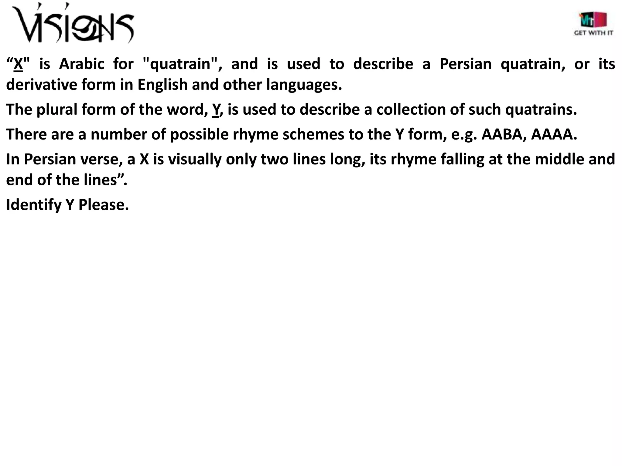 “X" is Arabic for "quatrain", and is used to describe a Persian quatrain, or its
derivative form in English and other languages.
The plural form of the word, Y, is used to describe a collection of such quatrains.
There are a number of possible rhyme schemes to the Y form, e.g. AABA, AAAA.
In Persian verse, a X is visually only two lines long, its rhyme falling at the middle and
end of the lines”.
Identify Y Please.

 