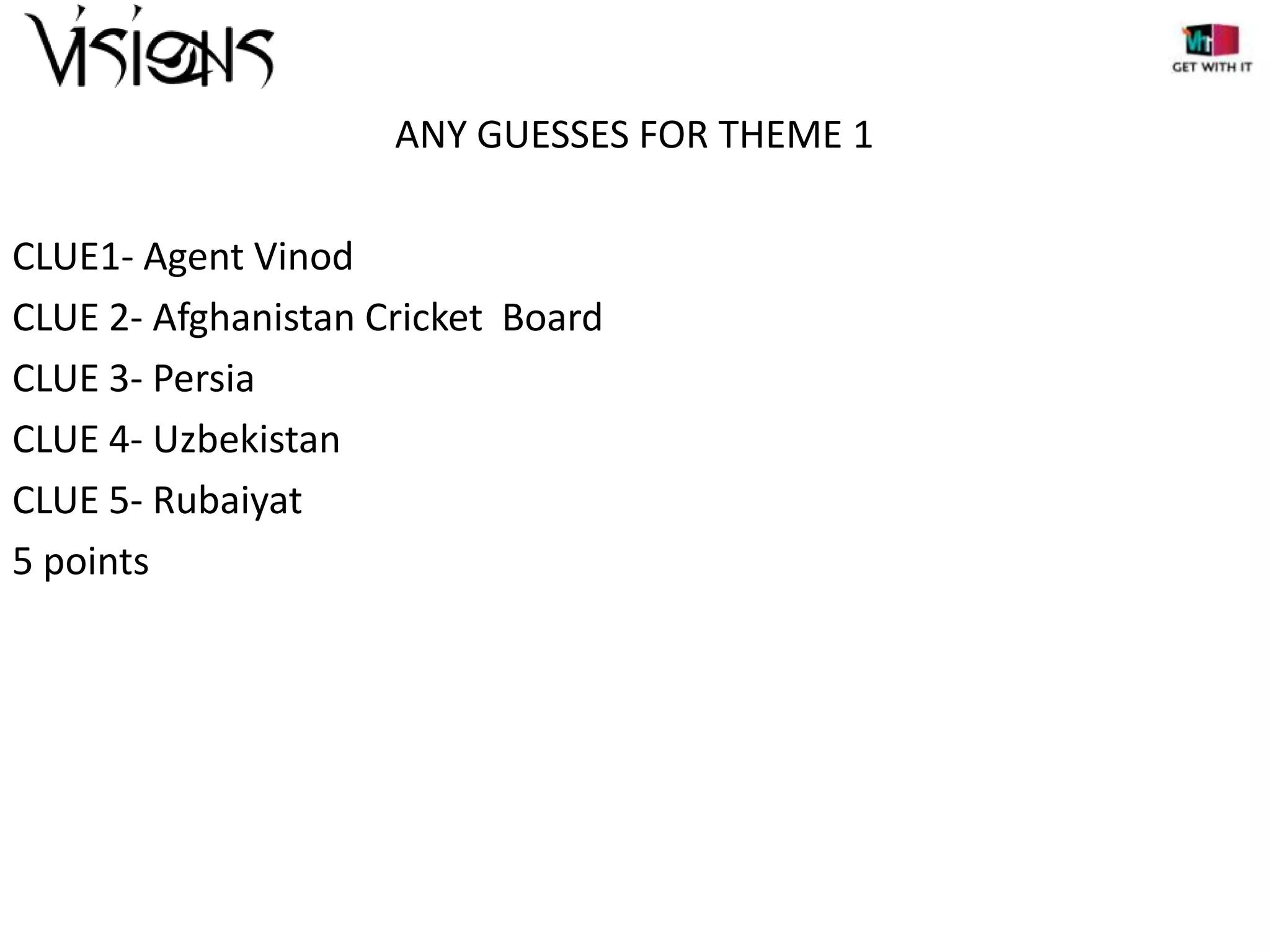 ANY GUESSES FOR THEME 1
CLUE1- Agent Vinod
CLUE 2- Afghanistan Cricket Board
CLUE 3- Persia
CLUE 4- Uzbekistan
CLUE 5- Rubaiyat
5 points

 