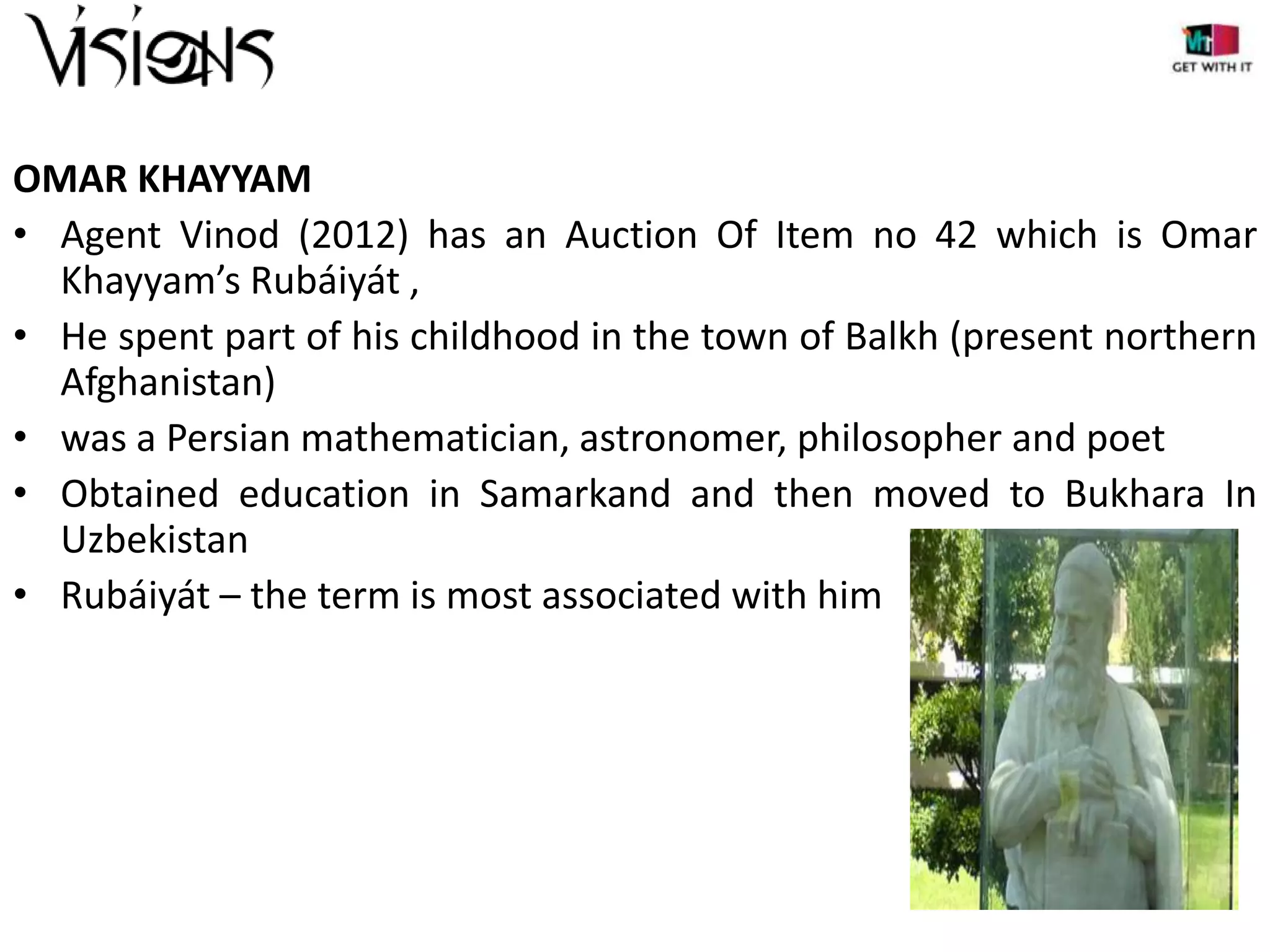 OMAR KHAYYAM
• Agent Vinod (2012) has an Auction Of Item no 42 which is Omar
Khayyam’s Rubáiyát ,
• He spent part of his childhood in the town of Balkh (present northern
Afghanistan)
• was a Persian mathematician, astronomer, philosopher and poet
• Obtained education in Samarkand and then moved to Bukhara In
Uzbekistan
• Rubáiyát – the term is most associated with him

 
