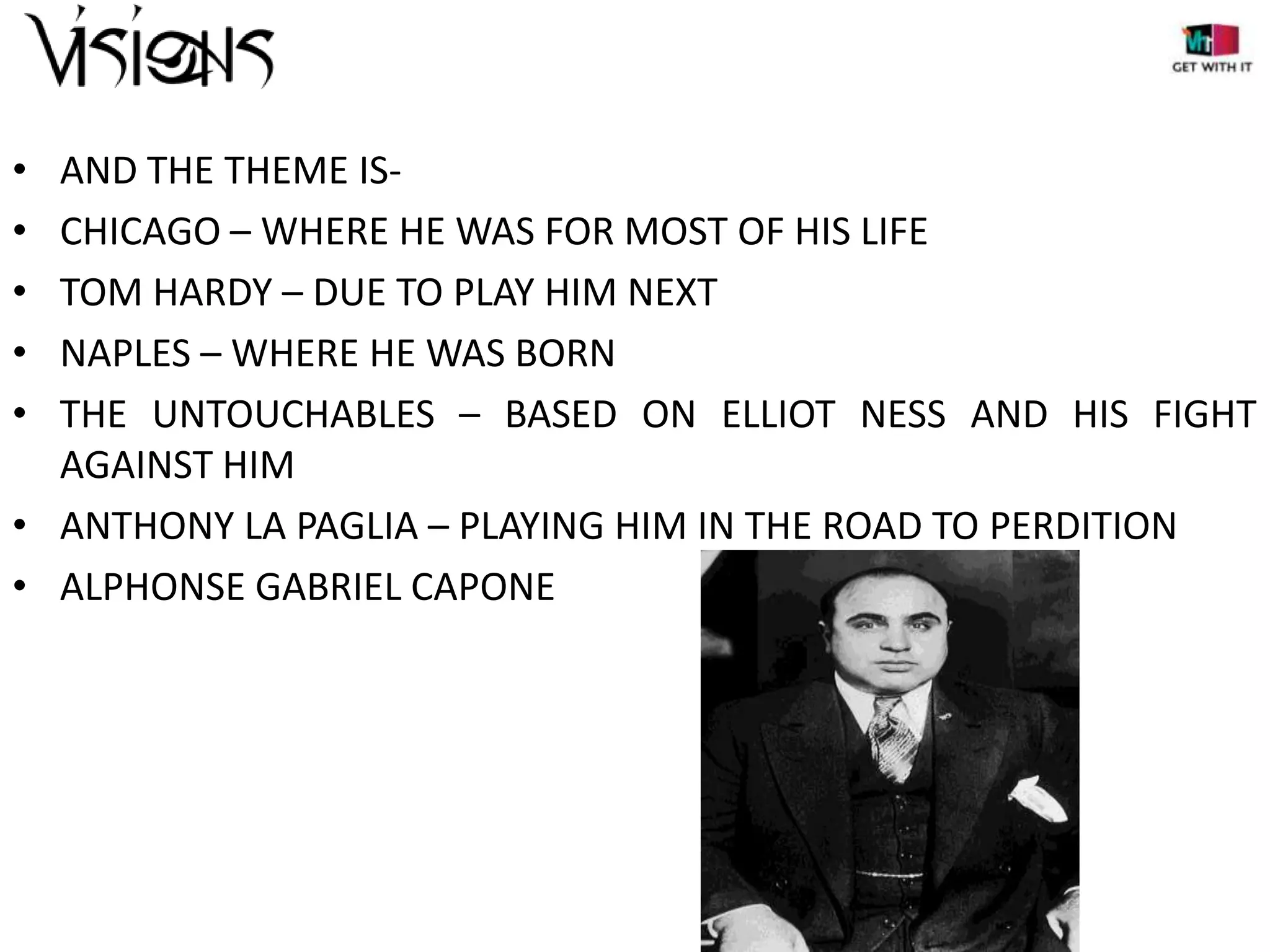 •
•
•
•
•

AND THE THEME ISCHICAGO – WHERE HE WAS FOR MOST OF HIS LIFE
TOM HARDY – DUE TO PLAY HIM NEXT
NAPLES – WHERE HE WAS BORN
THE UNTOUCHABLES – BASED ON ELLIOT NESS AND HIS FIGHT
AGAINST HIM
• ANTHONY LA PAGLIA – PLAYING HIM IN THE ROAD TO PERDITION
• ALPHONSE GABRIEL CAPONE

 