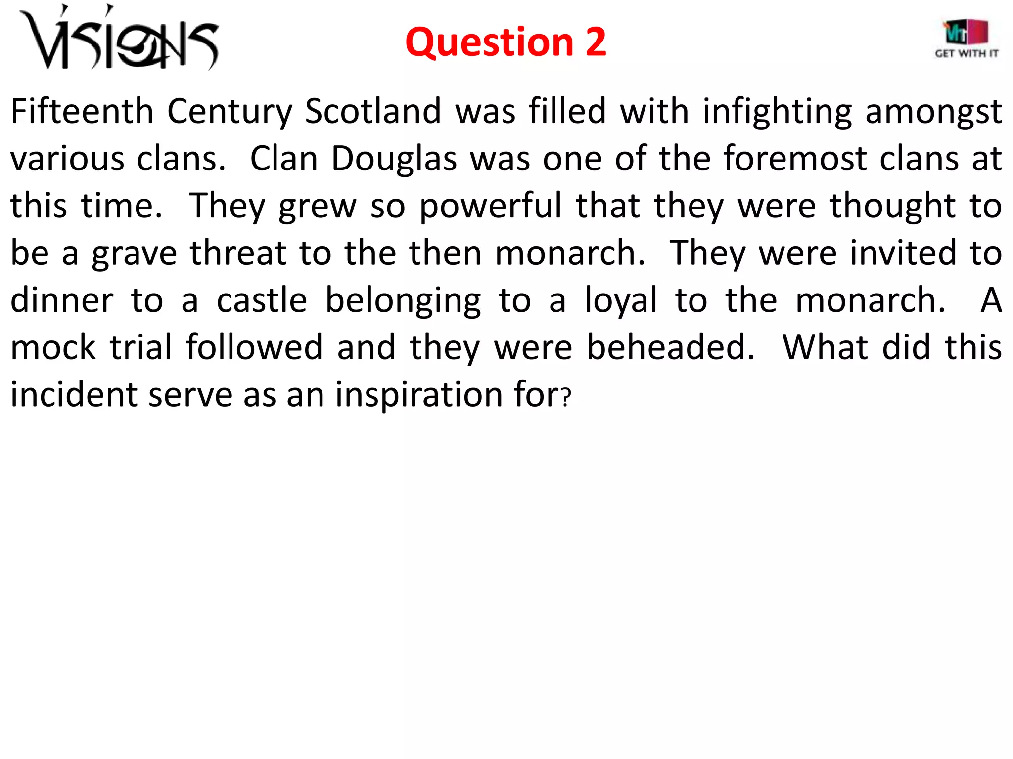 Question 2
Fifteenth Century Scotland was filled with infighting amongst
various clans. Clan Douglas was one of the foremost clans at
this time. They grew so powerful that they were thought to
be a grave threat to the then monarch. They were invited to
dinner to a castle belonging to a loyal to the monarch. A
mock trial followed and they were beheaded. What did this
incident serve as an inspiration for?

 