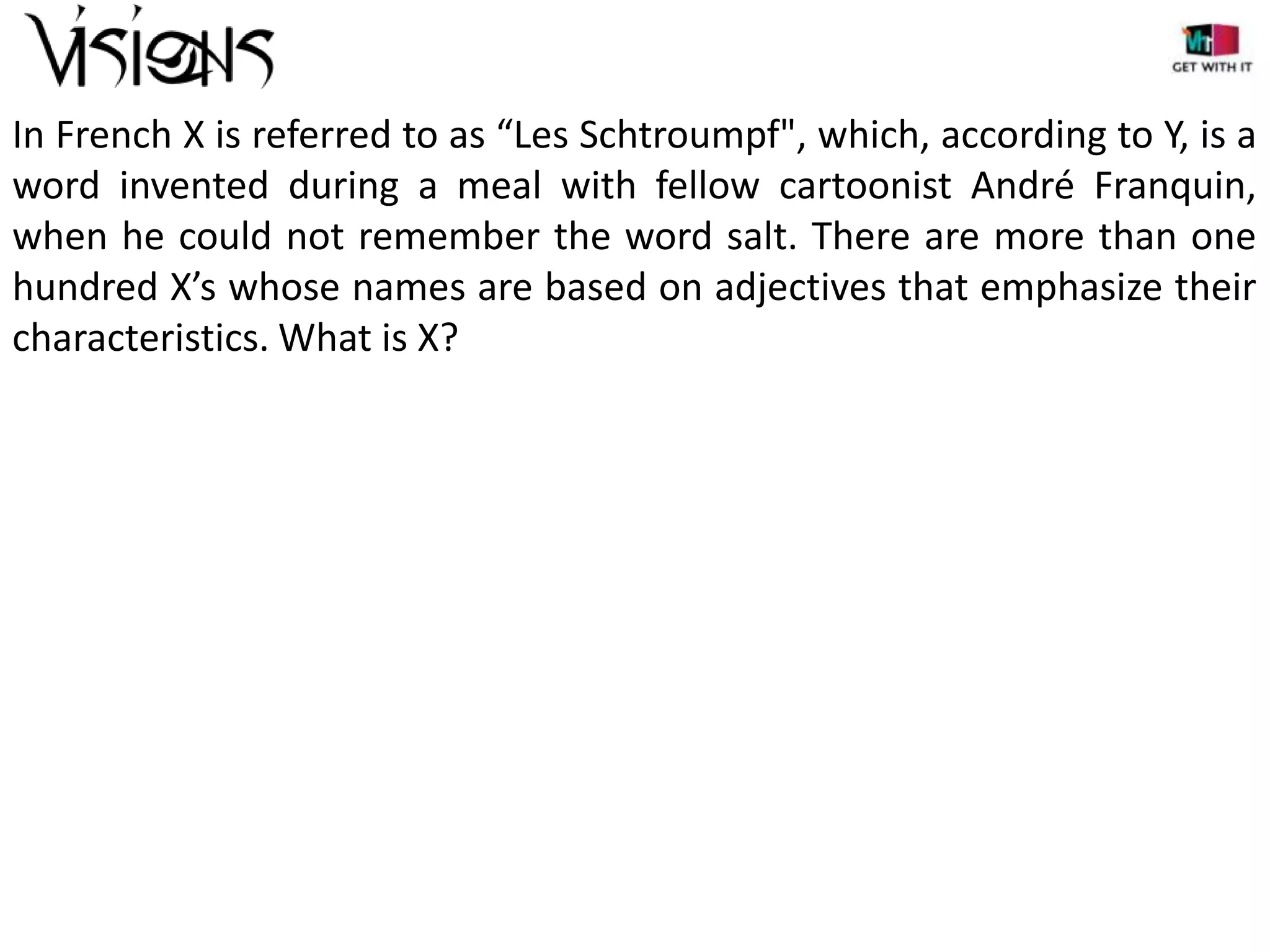 In French X is referred to as “Les Schtroumpf", which, according to Y, is a
word invented during a meal with fellow cartoonist André Franquin,
when he could not remember the word salt. There are more than one
hundred X’s whose names are based on adjectives that emphasize their
characteristics. What is X?

 
