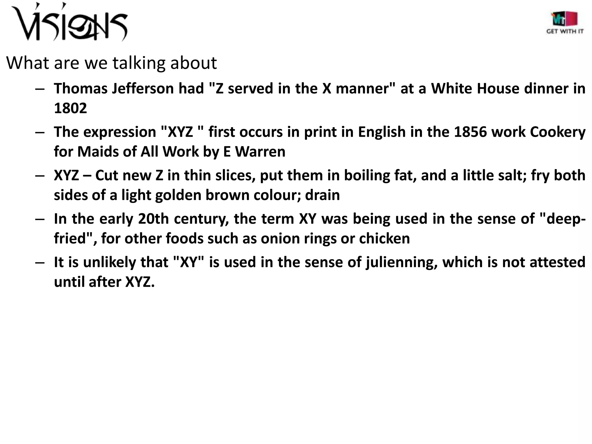 What are we talking about
– Thomas Jefferson had "Z served in the X manner" at a White House dinner in
1802
– The expression "XYZ " first occurs in print in English in the 1856 work Cookery
for Maids of All Work by E Warren
– XYZ – Cut new Z in thin slices, put them in boiling fat, and a little salt; fry both
sides of a light golden brown colour; drain
– In the early 20th century, the term XY was being used in the sense of "deepfried", for other foods such as onion rings or chicken
– It is unlikely that "XY" is used in the sense of julienning, which is not attested
until after XYZ.

 