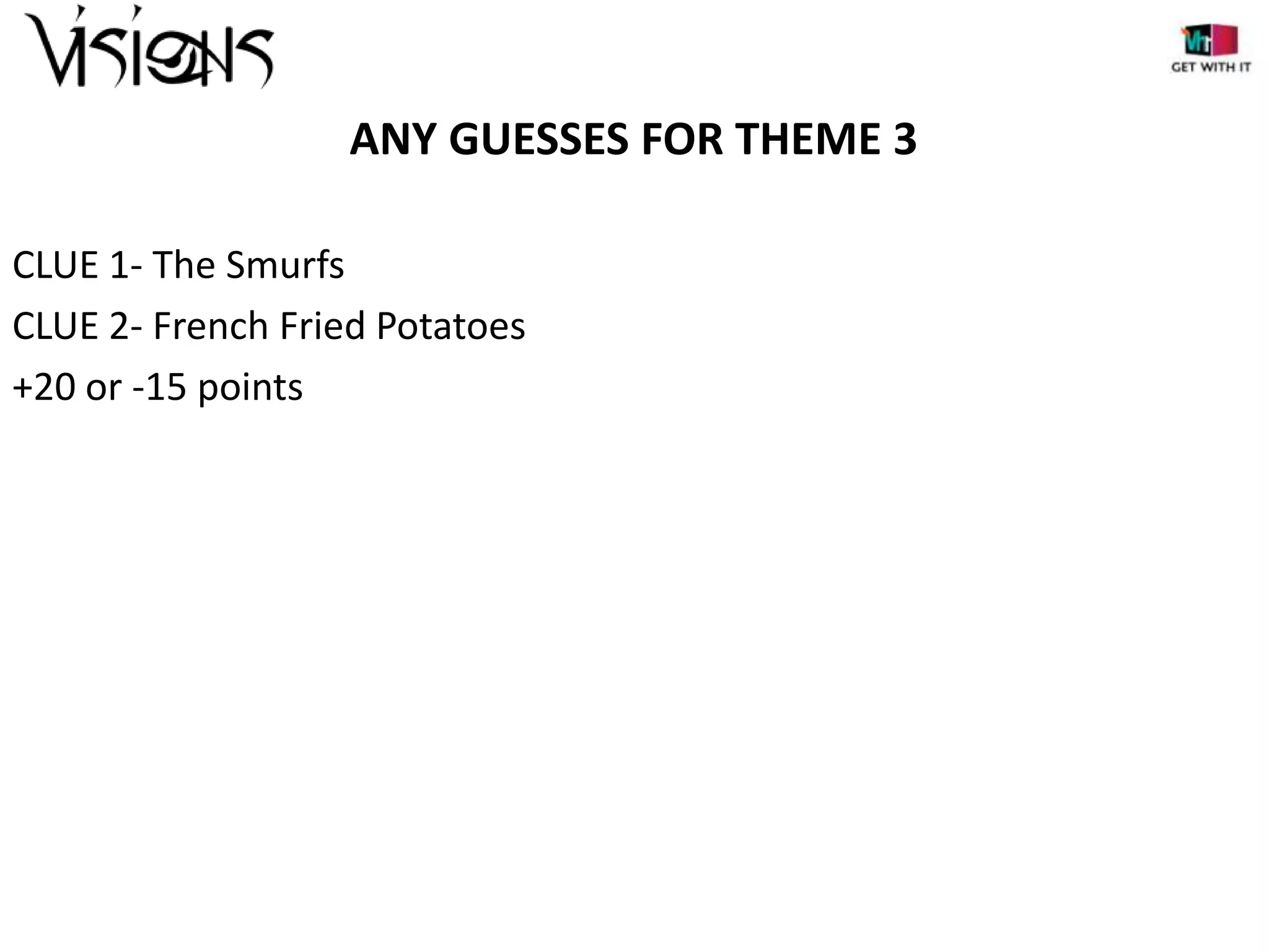 ANY GUESSES FOR THEME 3
CLUE 1- The Smurfs
CLUE 2- French Fried Potatoes
+20 or -15 points

 