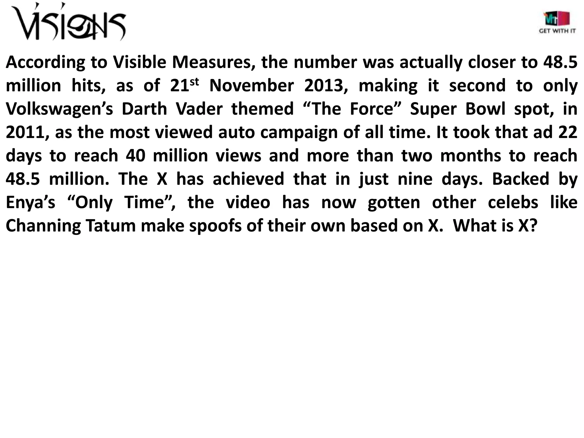 According to Visible Measures, the number was actually closer to 48.5
million hits, as of 21st November 2013, making it second to only
Volkswagen’s Darth Vader themed “The Force” Super Bowl spot, in
2011, as the most viewed auto campaign of all time. It took that ad 22
days to reach 40 million views and more than two months to reach
48.5 million. The X has achieved that in just nine days. Backed by
Enya’s “Only Time”, the video has now gotten other celebs like
Channing Tatum make spoofs of their own based on X. What is X?

 