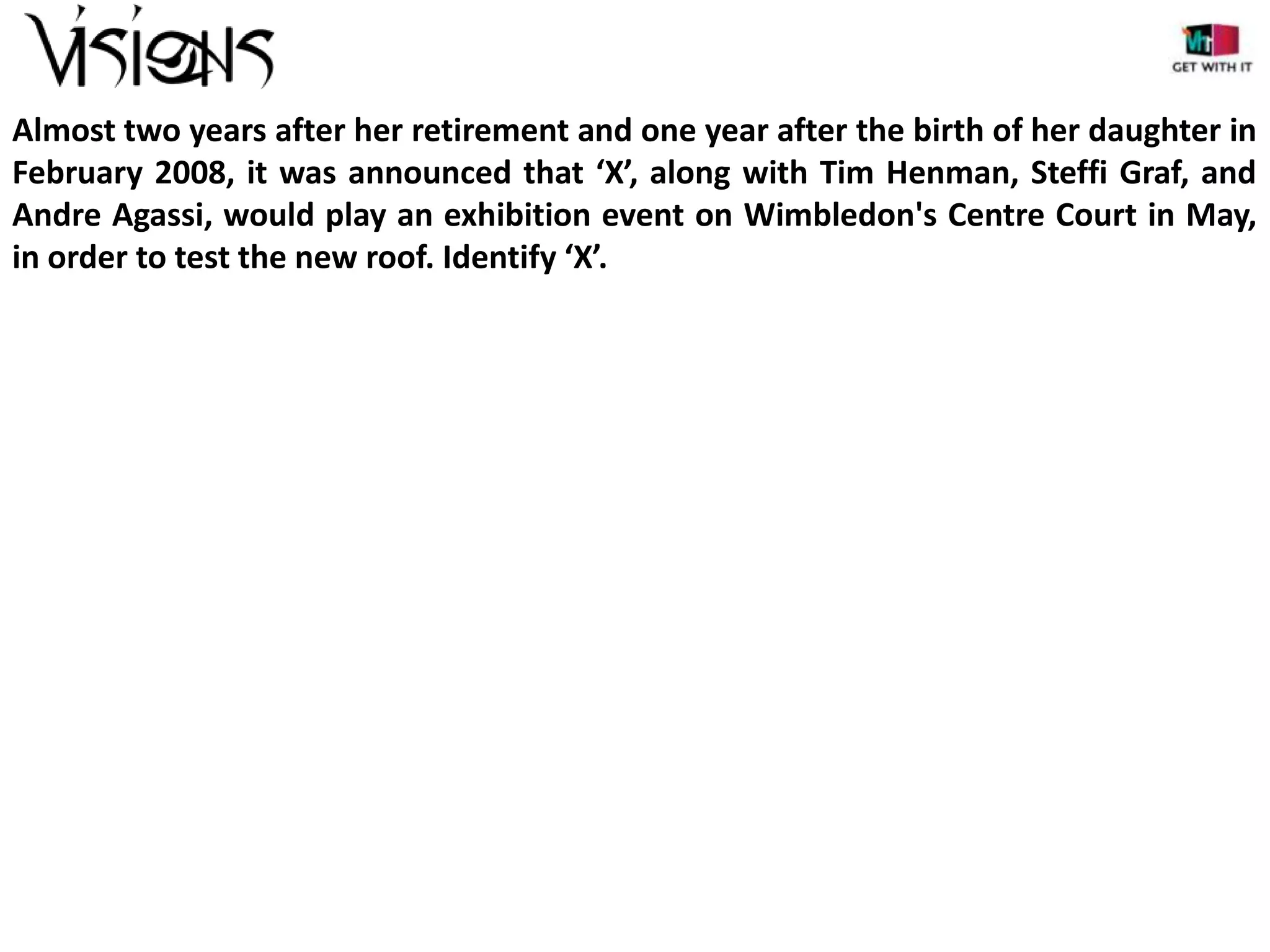 Almost two years after her retirement and one year after the birth of her daughter in
February 2008, it was announced that ‘X’, along with Tim Henman, Steffi Graf, and
Andre Agassi, would play an exhibition event on Wimbledon's Centre Court in May,
in order to test the new roof. Identify ‘X’.

 