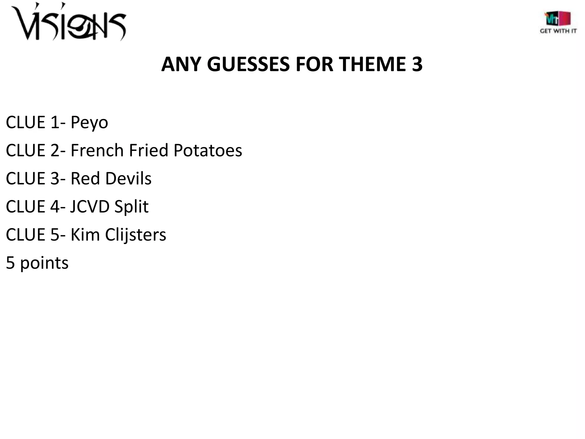 ANY GUESSES FOR THEME 3
CLUE 1- Peyo
CLUE 2- French Fried Potatoes
CLUE 3- Red Devils
CLUE 4- JCVD Split
CLUE 5- Kim Clijsters
5 points

 