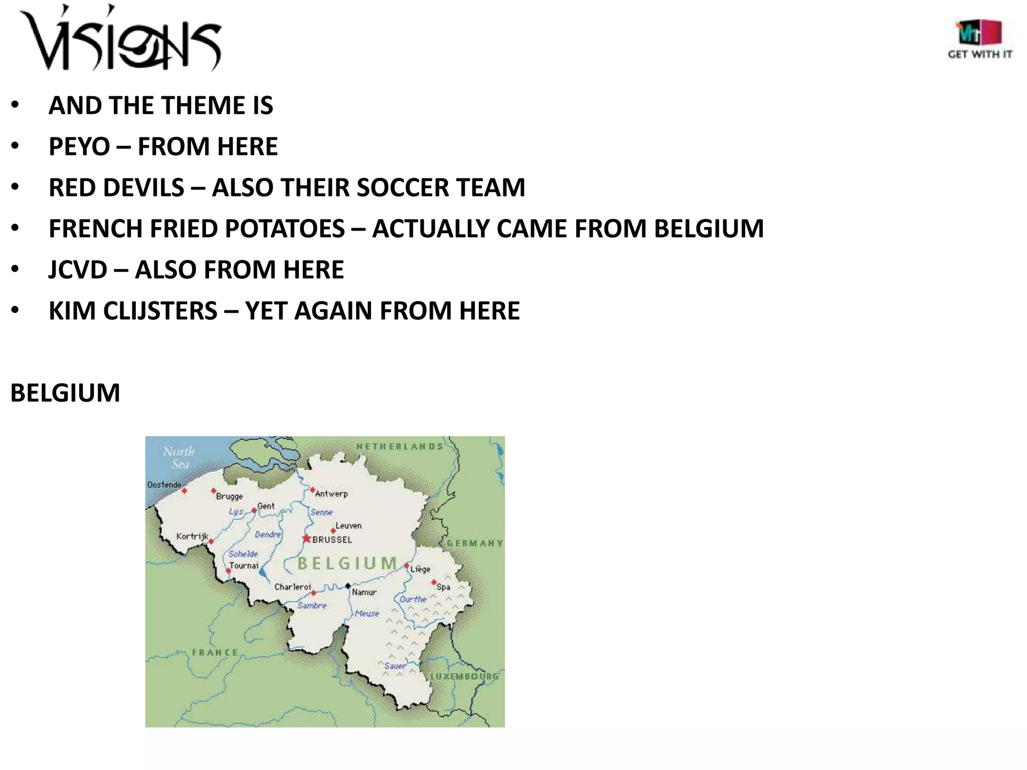 •
•
•
•
•
•

AND THE THEME IS
PEYO – FROM HERE
RED DEVILS – ALSO THEIR SOCCER TEAM
FRENCH FRIED POTATOES – ACTUALLY CAME FROM BELGIUM
JCVD – ALSO FROM HERE
KIM CLIJSTERS – YET AGAIN FROM HERE

BELGIUM

 