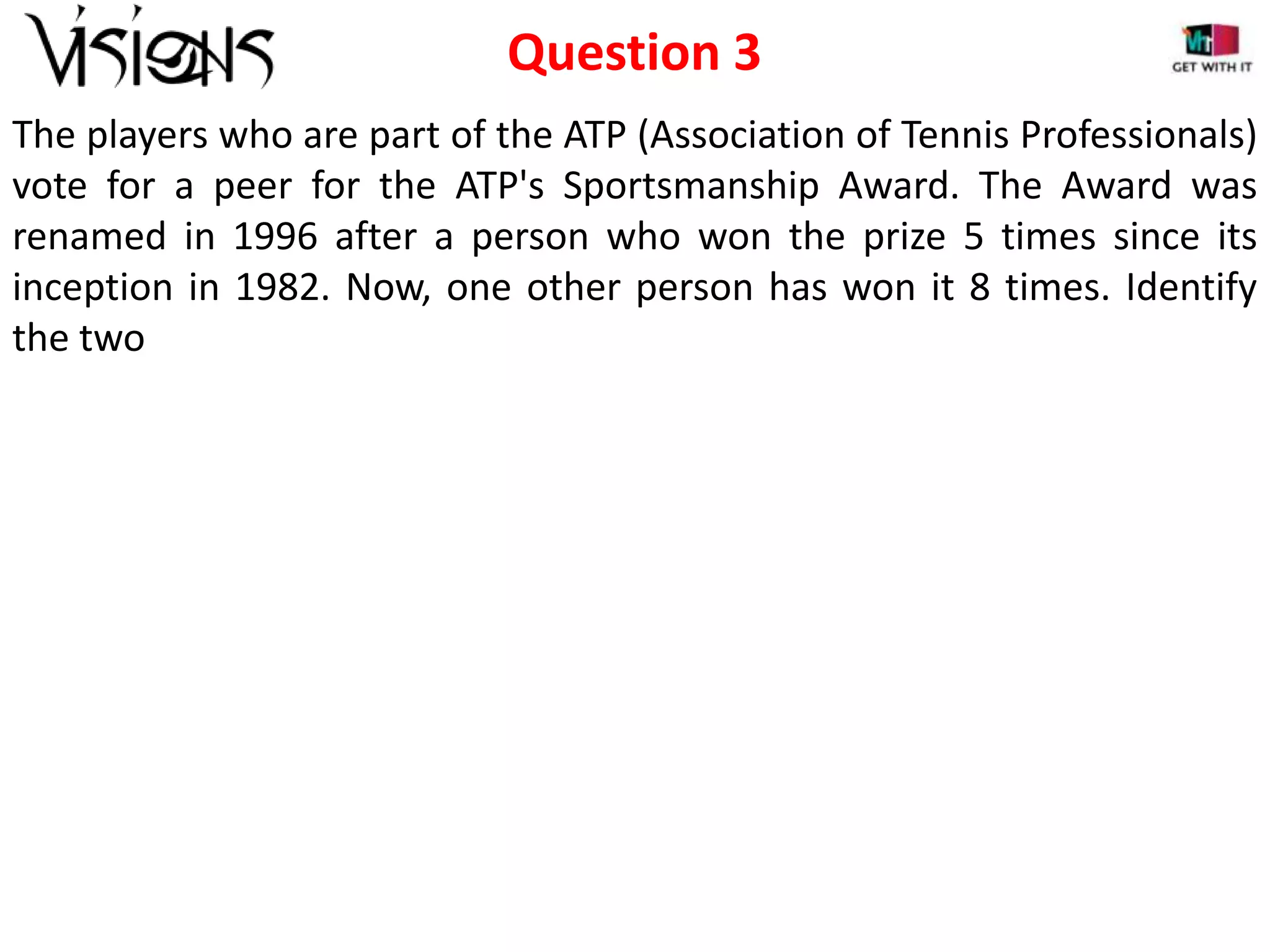 Question 3
The players who are part of the ATP (Association of Tennis Professionals)
vote for a peer for the ATP's Sportsmanship Award. The Award was
renamed in 1996 after a person who won the prize 5 times since its
inception in 1982. Now, one other person has won it 8 times. Identify
the two

 