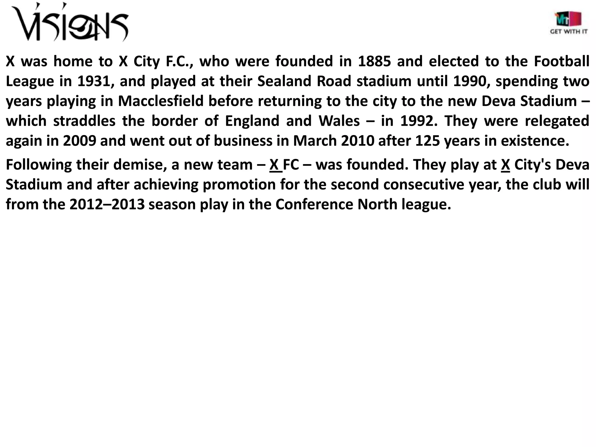 X was home to X City F.C., who were founded in 1885 and elected to the Football
League in 1931, and played at their Sealand Road stadium until 1990, spending two
years playing in Macclesfield before returning to the city to the new Deva Stadium –
which straddles the border of England and Wales – in 1992. They were relegated
again in 2009 and went out of business in March 2010 after 125 years in existence.
Following their demise, a new team – X FC – was founded. They play at X City's Deva
Stadium and after achieving promotion for the second consecutive year, the club will
from the 2012–2013 season play in the Conference North league.

 