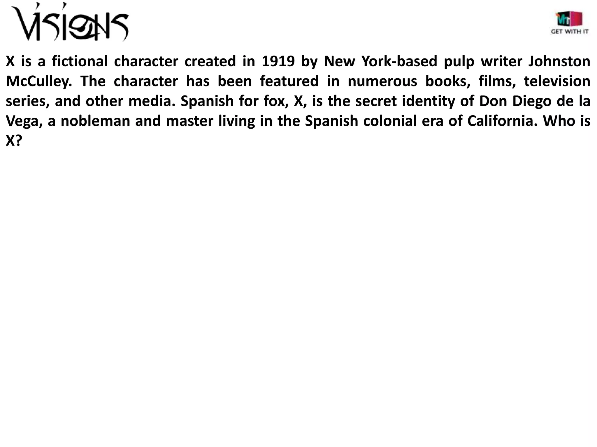 X is a fictional character created in 1919 by New York-based pulp writer Johnston
McCulley. The character has been featured in numerous books, films, television
series, and other media. Spanish for fox, X, is the secret identity of Don Diego de la
Vega, a nobleman and master living in the Spanish colonial era of California. Who is
X?

 