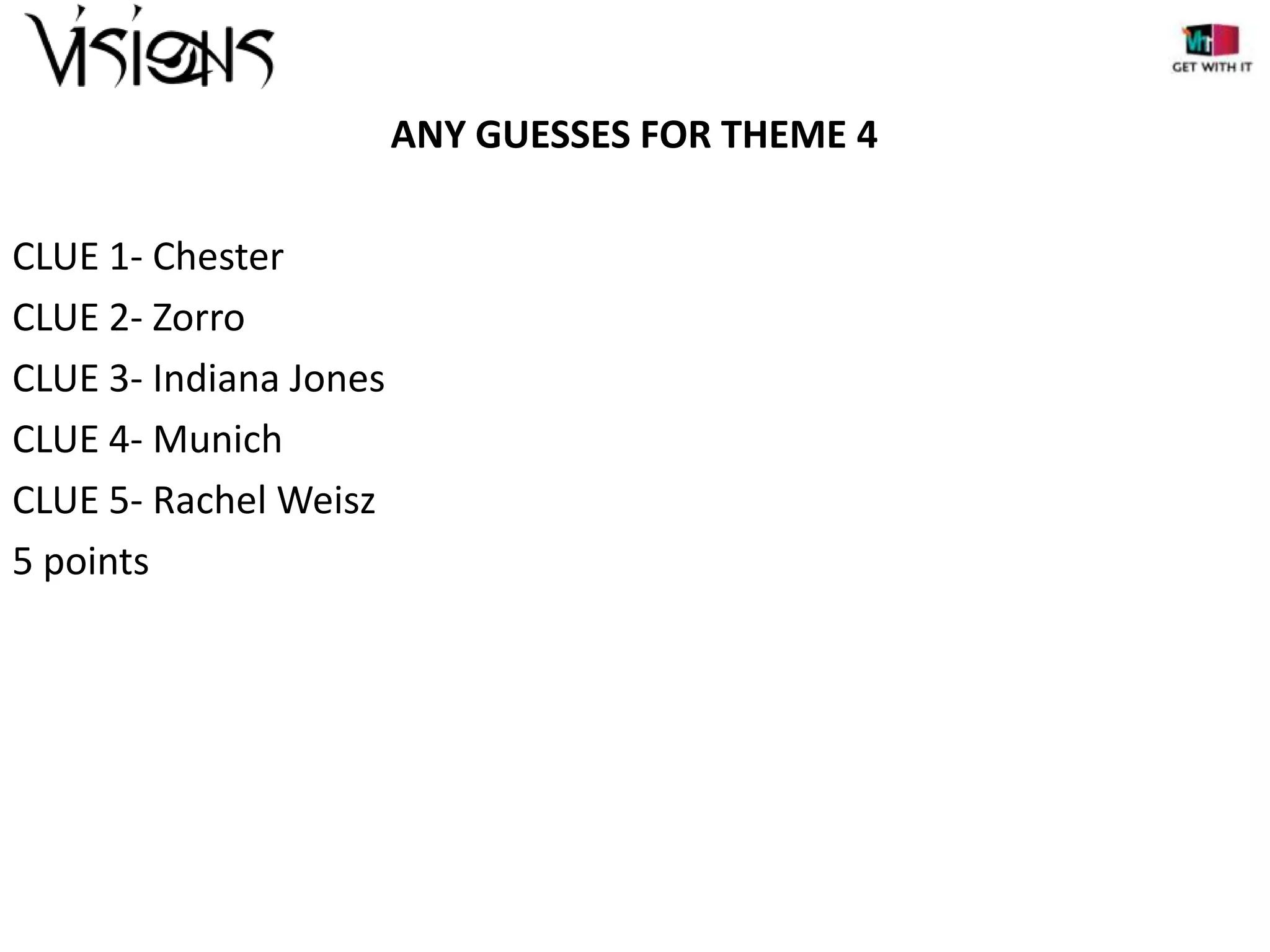 ANY GUESSES FOR THEME 4
CLUE 1- Chester
CLUE 2- Zorro
CLUE 3- Indiana Jones
CLUE 4- Munich
CLUE 5- Rachel Weisz
5 points

 