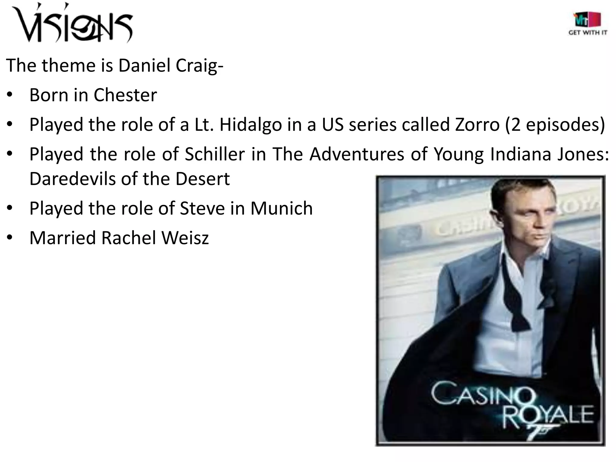 The theme is Daniel Craig• Born in Chester
• Played the role of a Lt. Hidalgo in a US series called Zorro (2 episodes)
• Played the role of Schiller in The Adventures of Young Indiana Jones:
Daredevils of the Desert
• Played the role of Steve in Munich
• Married Rachel Weisz

 