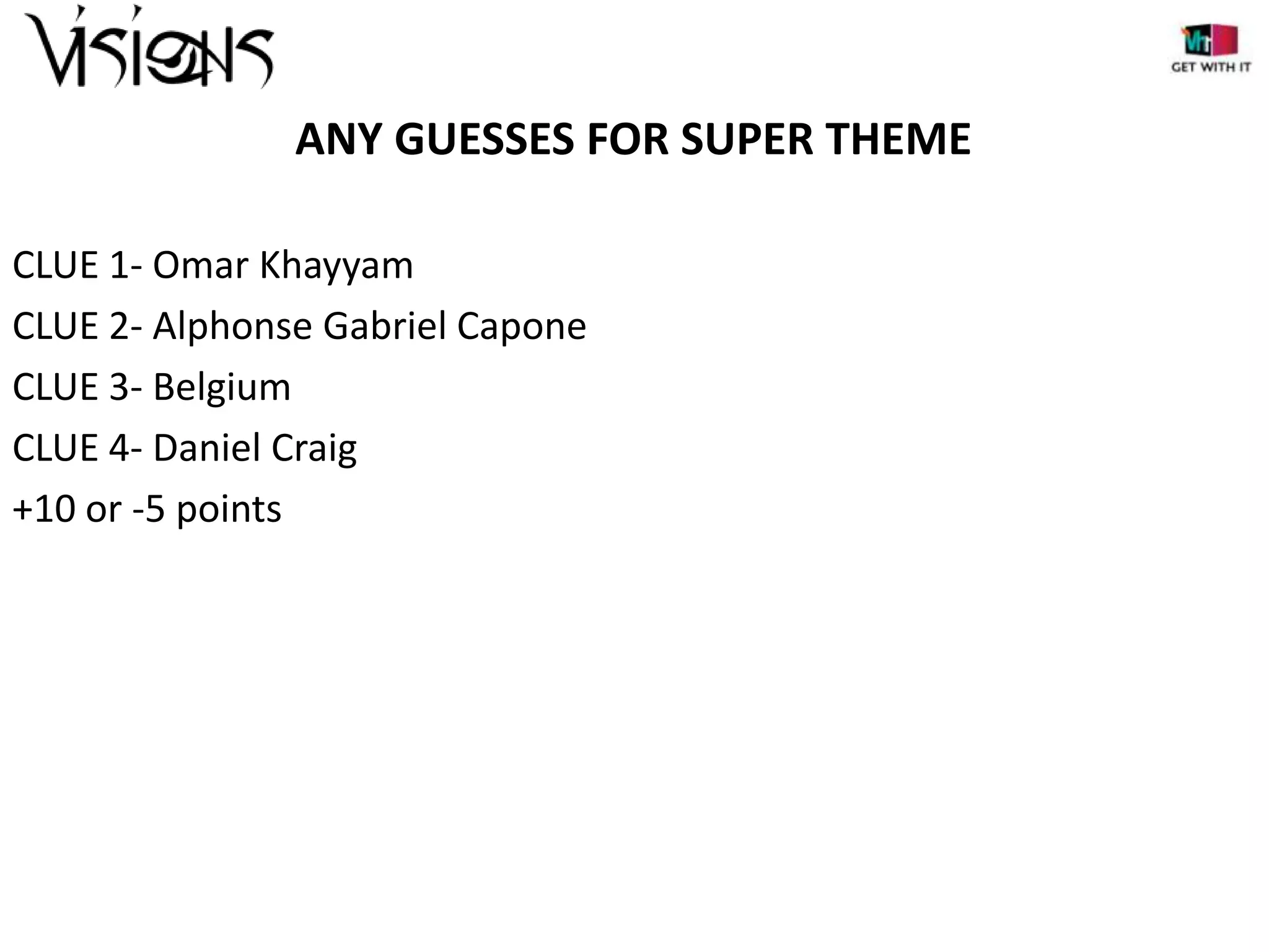 ANY GUESSES FOR SUPER THEME
CLUE 1- Omar Khayyam
CLUE 2- Alphonse Gabriel Capone
CLUE 3- Belgium
CLUE 4- Daniel Craig
+10 or -5 points

 