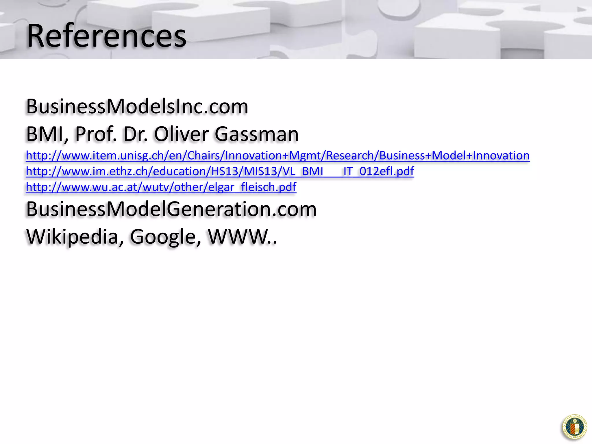 References
BusinessModelsInc.com
BMI, Prof. Dr. Oliver Gassman
http://www.item.unisg.ch/en/Chairs/Innovation+Mgmt/Research/Business+Model+Innovation
http://www.im.ethz.ch/education/HS13/MIS13/VL_BMI___IT_012efl.pdf
http://www.wu.ac.at/wutv/other/elgar_fleisch.pdf

BusinessModelGeneration.com
Wikipedia, Google, WWW..

 