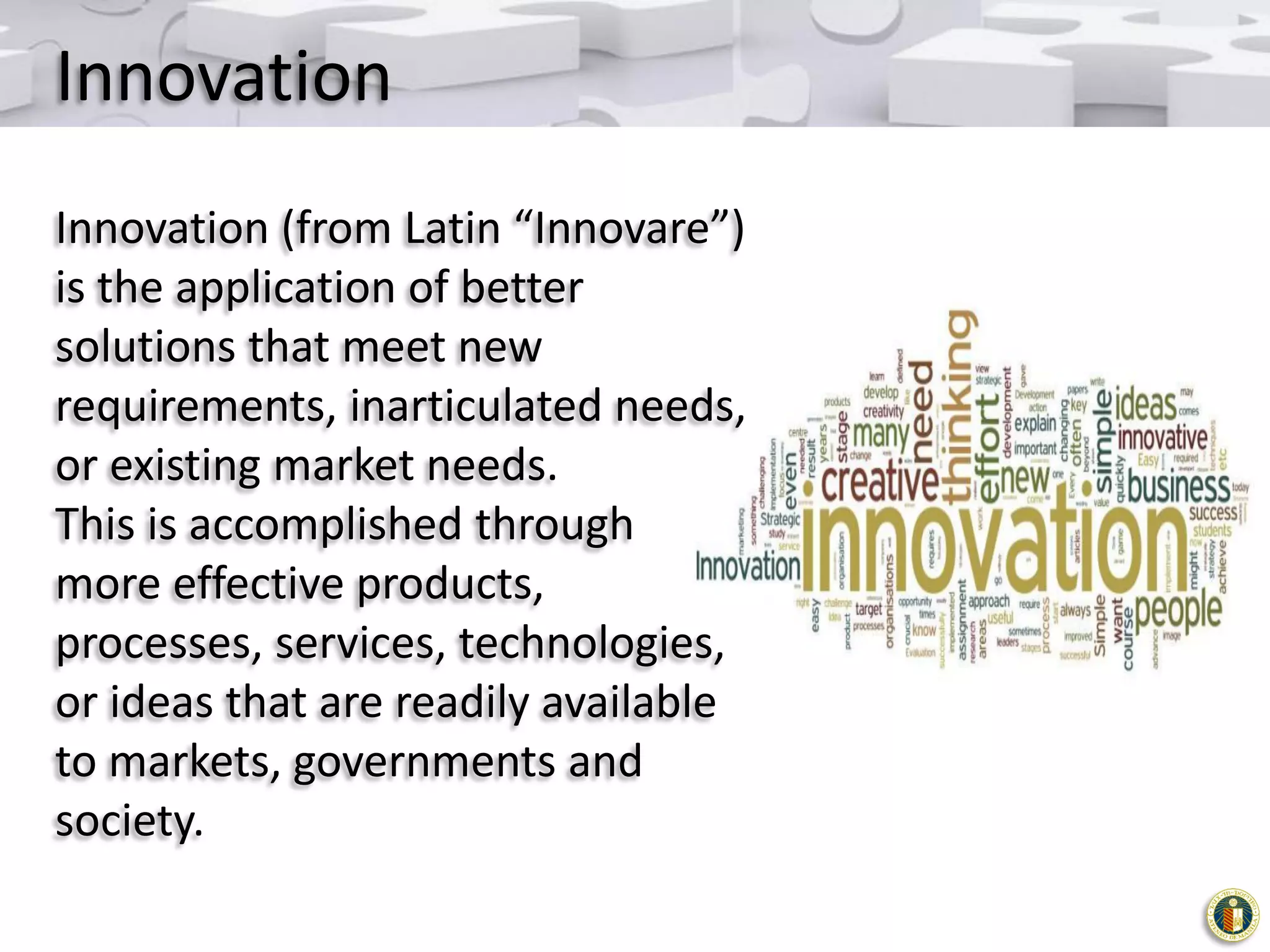 Innovation
Innovation (from Latin “Innovare”)
is the application of better
solutions that meet new
requirements, inarticulated needs,
or existing market needs.
This is accomplished through
more effective products,
processes, services, technologies,
or ideas that are readily available
to markets, governments and
society.

 