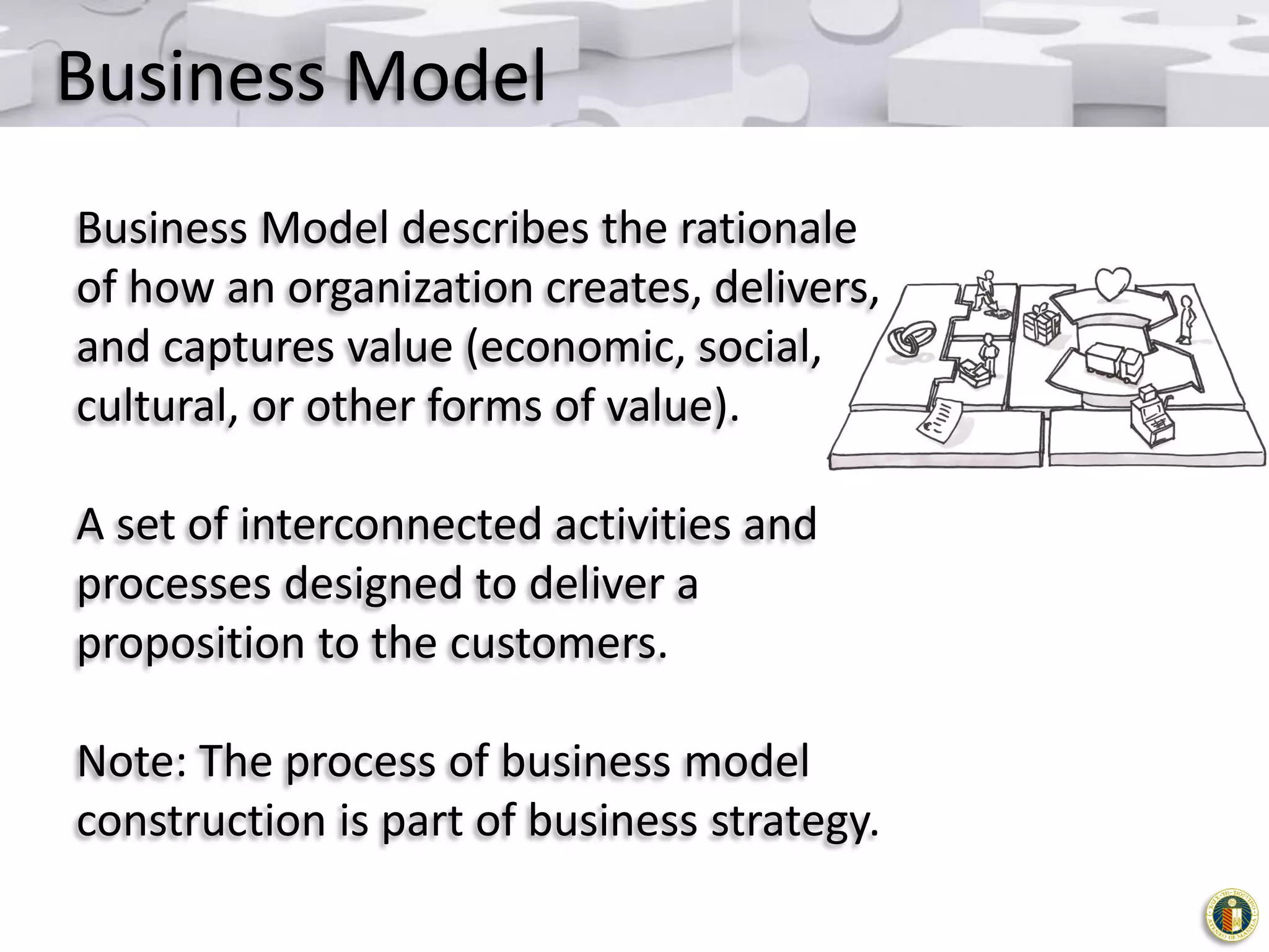 Business Model
Business Model describes the rationale
of how an organization creates, delivers,
and captures value (economic, social,
cultural, or other forms of value).
A set of interconnected activities and
processes designed to deliver a
proposition to the customers.

Note: The process of business model
construction is part of business strategy.

 