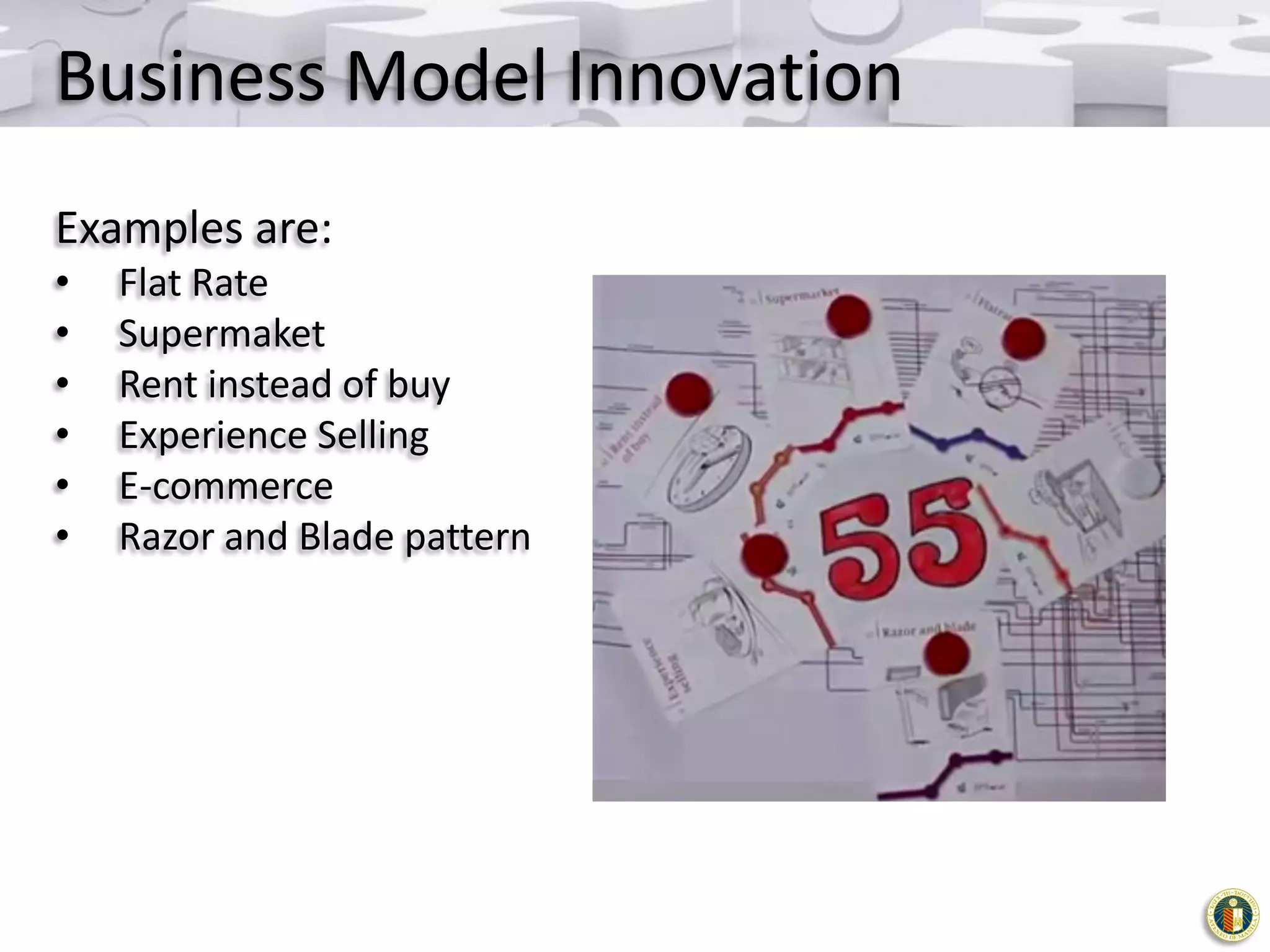 Business Model Innovation
Examples are:
•
•
•
•
•
•

Flat Rate
Supermaket
Rent instead of buy
Experience Selling
E-commerce
Razor and Blade pattern

 