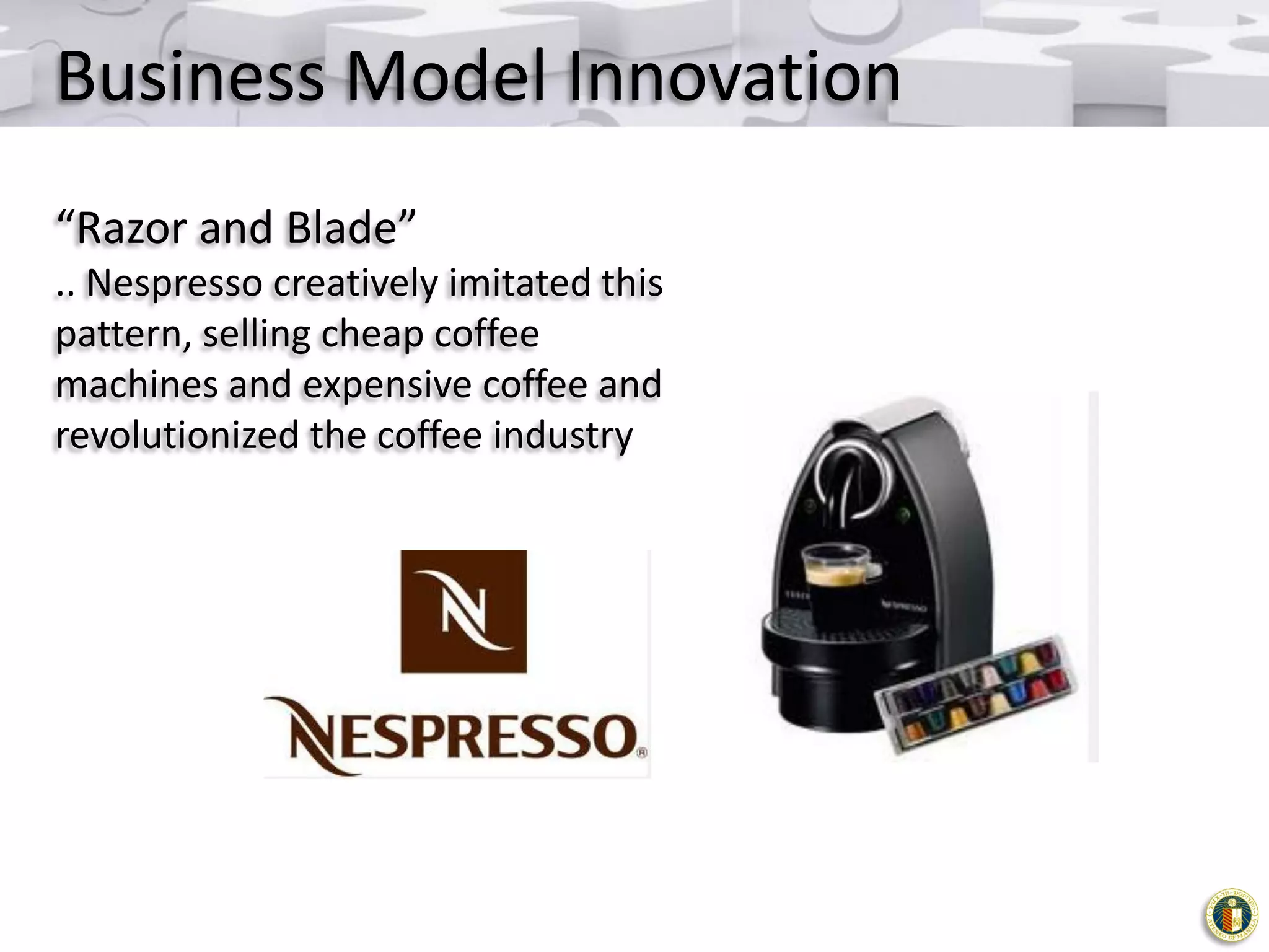 Business Model Innovation
“Razor and Blade”
.. Nespresso creatively imitated this
pattern, selling cheap coffee
machines and expensive coffee and
revolutionized the coffee industry

 