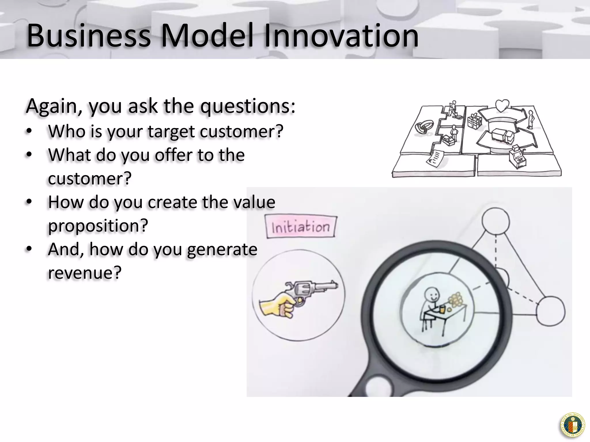 Business Model Innovation
Again, you ask the questions:
• Who is your target customer?
• What do you offer to the
customer?
• How do you create the value
proposition?
• And, how do you generate
revenue?

 