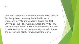 2.
Only one person has won both a Nobel Prize and an
Academy Award winning the Nobel Prize in
literature in 1925 and Academy Award for Best
Writing in 1938. The work on which the 1938 film
was based has been adapted many more times and
its adaptations have also won many awards. Name
the person and his/her award-winning work.
 