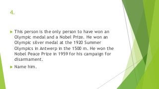 4.
 This person is the only person to have won an
Olympic medal and a Nobel Prize. He won an
Olympic silver medal at the 1920 Summer
Olympics in Antwerp in the 1500 m. He won the
Nobel Peace Prize in 1959 for his campaign for
disarmament.
 Name him.
 
