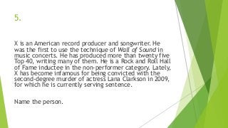 5.
X is an American record producer and songwriter. He
was the first to use the technique of Wall of Sound in
music concerts. He has produced more than twenty five
Top 40, writing many of them. He is a Rock and Roll Hall
of Fame inductee in the non-performer category. Lately,
X has become infamous for being convicted with the
second-degree murder of actress Lana Clarkson in 2009,
for which he is currently serving sentence.
Name the person.
 