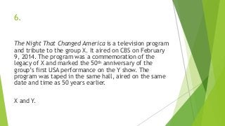 6.
The Night That Changed America is a television program
and tribute to the group X. It aired on CBS on February
9, 2014. The program was a commemoration of the
legacy of X and marked the 50th anniversary of the
group’s first USA performance on the Y show. The
program was taped in the same hall, aired on the same
date and time as 50 years earlier.
X and Y.
 
