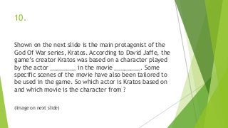 10.
Shown on the next slide is the main protagonist of the
God Of War series, Kratos. According to David Jaffe, the
game’s creator Kratos was based on a character played
by the actor ________ in the movie ________. Some
specific scenes of the movie have also been tailored to
be used in the game. So which actor is Kratos based on
and which movie is the character from ?
(Image on next slide)
 