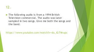 12.
 The following audio is from a 1994 British
Television commercial. The audio was later
sampled in two songs. Give me both the songs and
the band.
https://www.youtube.com/watch?v=du_iG7Veupc
 