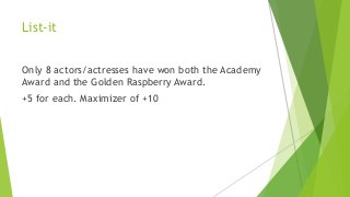 List-it
Only 8 actors/actresses have won both the Academy
Award and the Golden Raspberry Award.
+5 for each. Maximizer of +10
 