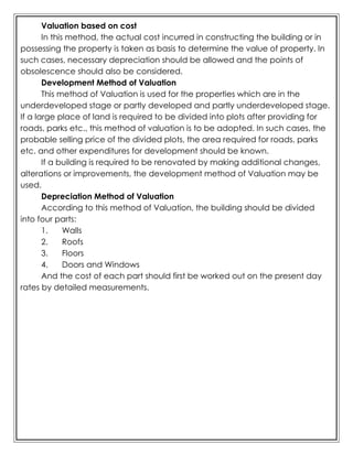 Valuation based on cost
In this method, the actual cost incurred in constructing the building or in
possessing the property is taken as basis to determine the value of property. In
such cases, necessary depreciation should be allowed and the points of
obsolescence should also be considered.
Development Method of Valuation
This method of Valuation is used for the properties which are in the
underdeveloped stage or partly developed and partly underdeveloped stage.
If a large place of land is required to be divided into plots after providing for
roads, parks etc., this method of valuation is to be adopted. In such cases, the
probable selling price of the divided plots, the area required for roads, parks
etc. and other expenditures for development should be known.
If a building is required to be renovated by making additional changes,
alterations or improvements, the development method of Valuation may be
used.
Depreciation Method of Valuation
According to this method of Valuation, the building should be divided
into four parts:
1. Walls
2. Roofs
3. Floors
4. Doors and Windows
And the cost of each part should first be worked out on the present day
rates by detailed measurements.
 