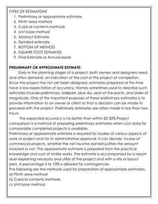TYPES OF ESTIMATON?
1. Preliminary or approximate estimate.
2. Plinth area method
3. Cubical contents methods
4. Unit base method
5. Abstract Estimate
6. Detailed estimate
7. BOTTOM UP METHOD
8. SQUARE FOOT ESTIMATES
9. Final Estimate or Annual repair
PRELIMINARY OR APPROXIMATE ESTIMATE:
Early in the planning stages of a project, both owners and designers need,
and often demand, an indication of the cost of the project at completion.
Since the project has not yet been designed, estimates prepared at this time
have a low expectation of accuracy. Names sometimes used to describe such
estimates include preliminary, ballpark, blue sky, seat-of-the-pants, and order of
magnitude. One of the important purposes of these preliminary estimates is to
provide information to an owner or client so that a decision can be made to
proceed with the project. Preliminary estimates are often made in less than two
hours.
The expected accuracy is no better than within 20-30%.Project
comparison is a method of preparing preliminary estimates when cost data for
comparable completed projects is available.
Preliminary or approximate estimate is required for studies of various aspects of
work of project and for its administrative approval. It can decide, incase of
commercial projects, whether the net income earned justifies the amount
invested or not. The approximate estimate is prepared from the practical
knowledge and cost of similar works. The estimate is accompanied by a report
duel explaining necessity and utility of the project and with a site or layout
plan. A percentage 5 to 10% is allowed for contingencies.
The following are the methods used for preparation of approximate estimates.
a) Plinth area method
b) Cubical contents methods
c) Unit base method.
 