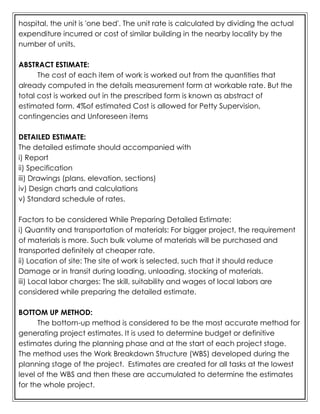 hospital, the unit is 'one bed'. The unit rate is calculated by dividing the actual
expenditure incurred or cost of similar building in the nearby locality by the
number of units.
ABSTRACT ESTIMATE:
The cost of each item of work is worked out from the quantities that
already computed in the details measurement form at workable rate. But the
total cost is worked out in the prescribed form is known as abstract of
estimated form. 4%of estimated Cost is allowed for Petty Supervision,
contingencies and Unforeseen items
DETAILED ESTIMATE:
The detailed estimate should accompanied with
i) Report
ii) Specification
iii) Drawings (plans, elevation, sections)
iv) Design charts and calculations
v) Standard schedule of rates.
Factors to be considered While Preparing Detailed Estimate:
i) Quantity and transportation of materials: For bigger project, the requirement
of materials is more. Such bulk volume of materials will be purchased and
transported definitely at cheaper rate.
ii) Location of site: The site of work is selected, such that it should reduce
Damage or in transit during loading, unloading, stocking of materials.
iii) Local labor charges: The skill, suitability and wages of local labors are
considered while preparing the detailed estimate.
BOTTOM UP METHOD:
The bottom-up method is considered to be the most accurate method for
generating project estimates. It is used to determine budget or definitive
estimates during the planning phase and at the start of each project stage.
The method uses the Work Breakdown Structure (WBS) developed during the
planning stage of the project. Estimates are created for all tasks at the lowest
level of the WBS and then these are accumulated to determine the estimates
for the whole project.
 