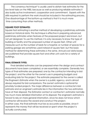 The consensus technique* is usually used to obtain task estimates for the
low level tasks on the WBS, because as well as producing reliable estimates it
also builds active involvement, cooperation and commitment. Experts with the
skills required to perform the work should be included in the estimating process.
One disadvantage of the bottom-up method is that it is much more
time-consuming than other methods.
SQUARE FOOT ESTIMATES:
Square foot estimating is another method of developing a preliminary estimate
based on historical data. This technique is effective in preparing advanced
preliminary estimates when features of the proposed project are known, but
not yet designed. To use this method, it is only necessary to know the type of
building or facility and the proposed number of square feet. Other unit
measures such as the number of beds for a hospital, or number of spaces for a
parking garage are sometimes used instead of square feet, but the basic
method for determining these estimates is the same. Annual cost data books
are published that provide square foot and other unit costs for a variety of
buildings.
FINAL ESTIMATE TYPES:
Final detailed estimates can be prepared when the design and contract
documents have been completed, or are essentially complete. Generally two
types of final estimates are prepared; one by the contractor intending to bid
the project, and the other for the owner's use in preparing budgets and
evaluating bids for the project. The estimate prepared for the owner is called
the Engineer's Estimate when the owner is a public agency, and is almost
always required for bid comparisons. The owner's estimate is optional for
privately funded projects. The major difference between a contractor's bid
estimate and an engineer's estimate lies in the information the two estimators
have at their disposal. The Estimator contact or contractor’s estimator normally
has much more detailed information at his disposal. The engineer's estimator is
forced to rely on more general information, since he does not know which
contractor will receive the award and construct the project.
In either case, the final estimate must be as accurate as possible, since it
represents the money that will be received or spent when the project is
actually constructed.
 