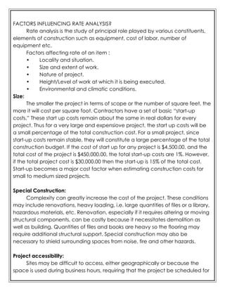 FACTORS INFLUENCING RATE ANALYSIS?
Rate analysis is the study of principal role played by various constituents,
elements of construction such as equipment, cost of labor, number of
equipment etc.
Factors affecting rate of an item :
• Locality and situation.
• Size and extent of work.
• Nature of project.
• Height/Level of work at which it is being executed.
• Environmental and climatic conditions.
Size:
The smaller the project in terms of scope or the number of square feet, the
more it will cost per square foot. Contractors have a set of basic “start-up
costs.” These start up costs remain about the same in real dollars for every
project. Thus for a very large and expensiove project, the start up costs will be
a small percentage of the total construction cost. For a small project, since
start-up costs remain stable, they will constitute a large percentage of the total
construction budget. If the cost of start up for any project is $4,500.00, and the
total cost of the project is $450,000.00, the total start-up costs are 1%. However,
if the total project cost is $30,000.00 then the start-up is 15% of the total cost.
Start-up becomes a major cost factor when estimating construction costs for
small to medium sized projects.
Special Construction:
Complexity can greatly increase the cost of the project. These conditions
may include renovations, heavy loading, i.e. large quantities of files or a library,
hazardous materials, etc. Renovation, especially if it requires altering or moving
structural components, can be costly because it necessitates demolition as
well as building. Quantities of files and books are heavy so the flooring may
require additional structural support. Special construction may also be
necessary to shield surrounding spaces from noise, fire and other hazards.
Project accessibility:
Sites may be difficult to access, either geographically or because the
space is used during business hours, requiring that the project be scheduled for
 