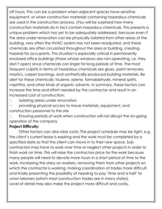 off hours. This can be a problem when adjacent spaces have sensitive
equipment, or when construction materials containing hazardous chemicals
are used in the construction process. (You will be surprised how many
construction materials do in fact contain hazardous chemicals. This presents a
unique problem which has yet to be adequately addressed, because even if
the area under renovation can be physically isolated from other areas of the
building, very often the HVAC system has not been readjusted, and these
chemicals are often circulated throughout the area or building, creating
hazards for occupants. This situation is especially critical in permanently
enclosed office buildings (those whose windows are non-operating, i.e. they
don’t open) since chemicals can linger for long periods of time. The most
frequent culprits in terms of hazardous chemicals are glues, paint removers,
mastics, carpet backings, and synthetically produced building materials. Be
alert for these chemicals: toulene, xylene, formaldehyde, mineral spirits,
naphtha, and other kinds of organic solvents. In summary, these factors can
increase the time and effort needed by the contractor and result in an
increased cost of construction:
isolating areas under renovation
providing physical access to move materials, equipment, and
construction personnel to the site
Ensuring periods of work when construction will not disrupt the on-going
operation of the company
Project Difficulty:
Other factors can also raise costs: The project schedule may be tight, e.g.
the client’s current lease is expiring and the work must be completed by a
specified date so that the client can move in to their new space. Sub-
contractors may have to work over time or neglect other projects in order to
finish work on time. This will raise the contractors price for the work because
many people will need to devote more hours in a short period of time to the
work, increasing the stress on workers, removing them from other projects on
which the contractor is working, making coordination of trades more difficult,
and finally presenting the possibility of needing to pay ‘time and a half’ to
union laborers (which most construction trades are in many states).
Level of detail may also make the project more difficult and costly.
 