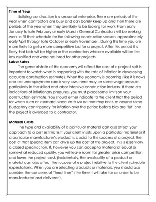 Time of Year
Building construction is a seasonal enterprise. There are periods of the
year when contractors are busy and can barely keep up and then there are
periods of the year when they are likely to be looking for work. From early
January to late February or early March, General Contractors will be seeking
work to fill their schedule for the following construction season (approximately
early April through late October or early November). During this time you are
more likely to get a more competitive bid for a project. After this period it is
likely that bids will be higher or the contractors who are available will be the
less qualified and were not hired for other projects.
Labor Rates
The general state of the economy will affect the cost of a project so it is
important to watch what is happening with the rate of inflation in developing
accurate construction estimates. When the economy is booming (like it is now)
and the unemployment rate is very low, there may be some wage pressure,
particularly in the skilled and labor intensive construction industry. If there are
indications of inflationary pressures, you must place some limits on your
construction estimate. You should either indicate to the client that the period
for which such an estimate is accurate will be relatively brief, or include some
budgetary contingency for inflation over the period before bids are ‘let’ and
the project is awarded to a contractor.
Material Costs
The type and availability of a particular material can also affect your
approach to a cost estimate. If your client insists upon a particular material or if
a particular manufacturer’s product is crucial to the success of a project, the
cost of that specific item can drive up the cost of the project. This is essentially
a closed specification. If, however you can accept a material of equal or
somewhat reduced quality, you will leave room for greater price competition
and lower the project cost. (Incidentally, the availability of a product or
material can also affect the success of a project relative to the client schedule
expectations. When you are selecting products or materials, you should also
consider the concerns of “lead time” (the time it will take for an order to be
manufactured and delivered).
 