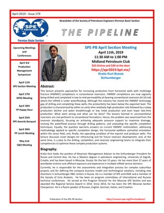 PageApril 2019 - Issue 179
Publication of the SPE-PB Section http://connect.spe.org/PermianBasin/
Upcoming Meetings
and
Conferences
April 3rd
Production
Management
Symposium
April 11th
SPE Section Meeting
April 17th
SIPES Meeting
April 18th
YP Happy Hour
April 25th
SPE Awards Banquet
April 30th
YP Lunch Meeting
May 2nd
C&O Meeting
SPE-PB April Section Meeting
April 11th, 2019
11:30 AM to 1:00 PM
Midland Petroleum Club
$25 Online and $30 at the door
https://apr2019.bpt.me/
Krešo Kurt Butula
Schlumberger
Abstract:
This lecture presents approaches for increasing production from horizontal wells with multistage
fracture (HWMSF) completions in conventional reservoirs. HWMSF completions are now regularly
being drilled and completed in low-to-mid-permeability oil-bearing conventional reservoirs (k<10 md)
where the oilfield is under waterflooding. Although the industry has closed the HWMSF technology
gap of drilling and completing these wells, the productivity has been below the expected level. The
production is characterized by either an early-time relatively high production rate followed by a steep
production decline and water breakthrough or low initial production and even lower late-time
production. What went wrong and what can be done? The lessons learned in unconventional
reservoirs are not pertinent to conventional formations. Hence, the problem was examined from the
reservoir standpoint, focusing on achieving adequate pressure support to maximize drainage,
revising the waterflood process through drilling patterns, and evaluating the specific completion
techniques. Equally, the question warrants answers on current HWMSF restimulation, addressing
methodology applied to specific completion design, the horizontal wellbore azimuthal orientation
within the stress field, and, finally, the operating condition of the injector and producer wells. The
lecture discusses novel designs for refracturing and for future reservoir development, and, at the
same time, is a plea to the drilling, completion, and reservoir engineering teams to integrate their
competencies to optimize these complex production systems.
Biography:
Krešo Kurt holds the position of Reservoir Management Advisor to the Schlumberger President for
Russia and Central Asia. He has a Masters degree in petroleum engineering, University of Zagreb,
Croatia, and has been based in Moscow, Russia, for the last 15 years. He has more than 27 years of
worldwide onshore and offshore exposure and experience in multiple oilfield service domains.
Currently, he is responsible for the assessments and integration process for complex subsurface
projects and for defining the company business model and technological solutions, including new
directions in Schlumberger R&E centers in Russia. He is a member of SPE and EAGE and a member of
the Society of Core Analysts. He has been on program committees of international and Russian
technical conferences. He served as the Program Director for the Moscow SPE Section and was
awarded the Regional Service Award in 2014. Since 2014, he has been the SPE Moscow Section
Chairperson. He is a fluent speaker of Russian, English, German, Italian, and Croatian.
Newsletter of the Society of Petroleum Engineers Permian Basin Section
 