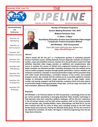 PageNovember 2018 - Issue 174
Publication of the SPE-PB Section http://connect.spe.org/PermianBasin/
Upcoming Meetings
and
Conferences
November 1st
C&O Meeting
November 1st
Golf Tournament
November 10th
YP Habitat 4 Humanity
November 13th
YP Food For Kids
November 14th
SIPES Meeting
November 15th
Section Meeting
November 15th
YP Happy Hour
November 27th
YP Meeting
Society of Petroleum Engineers
Section Meeting November 15th, 2018
Midland Petroleum Club
11:30am—1:00pm
Quantifying Perforation Erosion from Downhole Video Images
- A Hydraulic Fracture Evaluation Method
Jeff Whittaker, EVO Incorporated
Cost is $25 online & $30 at the door. Register here:
https://Nov2018.bpt.me/
Abstract:
"Where exactly did the frac go?" is a fundamental question in evaluating hydraulic
fracture treatment success. Existing hydraulic fracture diagnostic methods are limited in
number, scope and sometimes accuracy. Analysis of in-situ perforation erosion from high
definition downhole video images provides an additional and complementary data
source to evaluate the success of limited entry engineered treatment programs at a
depth resolution not otherwise possible. Evaluation techniques from this method can be
used to confirm proppant transport through specific perforations, fracture initiation and
treatment consistency. Examples of acquired perforation images will be presented along
with initial results demonstrating a correlation between in-situ erosion and pumped
proppant volume. We conclude that the method can be successfully applied to evaluate
changes to stimulation treatment design parameters such as stage length, cluster
number and spacing, proppant and fluid properties, pumping criteria and many aspects
of perforation design including perforation charge type, count per stage and cluster and
shot orientation. (Reference SPE 191466MS)
Biography:
Jeff Whittaker is US Technical Advisor for EVO Incorporated, a technology driven oil and
gas service provider specializing in leveraging downhole Video Analytics technology to
help operators solve their subsurface wellbore challenges. Jeff has 40 years’ experience
in the oil and gas industry and has held various positions, both on the service provider
side and operator side, including Welltec, Expro, Schlumberger and Shell Oil Co. He has
been involved with SPE for many of those years including serving on the Gulf Coast
Section board and previously chairing the Westside Study group. He has also served on
the SPE/ICoTA committee. He holds a BS Degree in Electrical Engineering from the San
Diego State University.
 