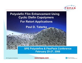Polyolefin Film Enhancement Using
                Cyclic Olefin Copolymers
                 For Retort Applications
                                 Paul D. Tatarka




                                SPE Polyolefins & FlexPack Conference
                                        February 25-27, 2008

SPE Polyolefins & FlexPackCon           www.topas.com
 