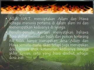DOSA YANG TERHAPUS
• Allah S.W.T. menciptakan Adam dan Hawa
sebagai manusia pertama di dalam alam ini dan
menempatkan keduanya di syurga.
• Penulis-penulis Kristian menyatakan bahawa
dosa akibat memakan buah dari pohon terlarang
itu tidak hanya merupakan dosa Adam dan
Hawa semata-mata, akan tetapi juga merupakan
dosa semua anak keturunan keduanya hingga
akhir zaman, iaitu yang biasa disebut sebagai
dosa asal.

 