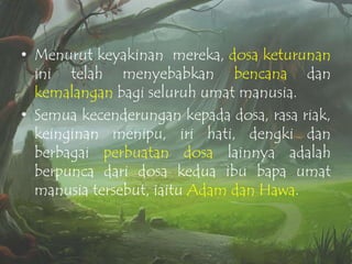 • Menurut keyakinan mereka, dosa keturunan
ini telah menyebabkan bencana dan
kemalangan bagi seluruh umat manusia.
• Semua kecenderungan kepada dosa, rasa riak,
keinginan menipu, iri hati, dengki dan
berbagai perbuatan dosa lainnya adalah
berpunca dari dosa kedua ibu bapa umat
manusia tersebut, iaitu Adam dan Hawa.

 