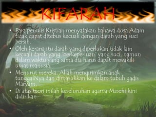 KIFARAH
• Para penulis Kristian menyatakan bahawa dosa Adam
tidak dapat ditebus kecuali dengan darah yang suci
bersih.
• Oleh kerana itu darah yang diperlukan tidak lain
kecuali darah yang „berkeperluan‟ yang suci, namun
dalam waktu yang sama dia harus dapat mewakili
umat manusia.
• Menurut mereka, Allah mengirimkan anak
tunggalNya dan dimasukkan ke dalam tubuh gadis
Maryam.
• Di atas teori inilah keseluruhan agama Masehi kini
didirikan

 