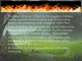 MANUSIA MEWARISI DOSA
• Penganut fahaman kifarat itu beranggapan bahawa
semua manusia mewarisi dosa-dosa kedua orang
tuanya dan seseorang anak walaupun masih bayi.
• Sejak dilahirkan dari perut ibunya sudah berlumuran
dengan dosa yang pertama kerana ibu-ibu mereka
mengandungkan mereka dengan “dosa warisan”.
• Akan tetapi Islam menetapkan dan menerangkan
bahawa pada dasarnya manusia dilahirkan dalam
keadaan bersih dan suci.
• Dosa adalah hasil daripada usaha dan perbuatan
seseorang.

 